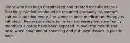 Client who has been hospitalized and treated for tuberculosis. Teaching: *Activities should be resumed gradually. *A sputum culture is needed every 2 to 4 weeks once medication therapy is initiated. *Respiratory isolation is not necessary because family members already have been exposed. *Cover the mouth and nose when coughing or sneezing and put used tissues in plastic bags.