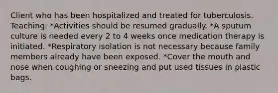 Client who has been hospitalized and treated for tuberculosis. Teaching: *Activities should be resumed gradually. *A sputum culture is needed every 2 to 4 weeks once medication therapy is initiated. *Respiratory isolation is not necessary because family members already have been exposed. *Cover the mouth and nose when coughing or sneezing and put used tissues in plastic bags.