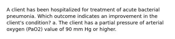 A client has been hospitalized for treatment of acute bacterial pneumonia. Which outcome indicates an improvement in the client's condition? a. The client has a partial pressure of arterial oxygen (PaO2) value of 90 mm Hg or higher.