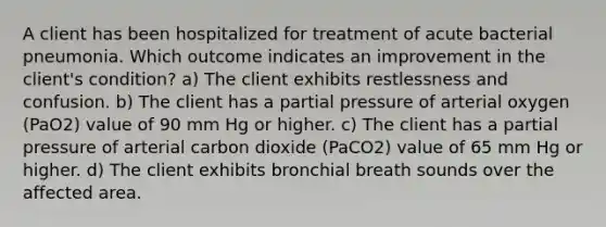 A client has been hospitalized for treatment of acute bacterial pneumonia. Which outcome indicates an improvement in the client's condition? a) The client exhibits restlessness and confusion. b) The client has a partial pressure of arterial oxygen (PaO2) value of 90 mm Hg or higher. c) The client has a partial pressure of arterial carbon dioxide (PaCO2) value of 65 mm Hg or higher. d) The client exhibits bronchial breath sounds over the affected area.