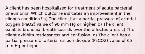 A client has been hospitalized for treatment of acute bacterial pneumonia. Which outcome indicates an improvement in the client's condition? a) The client has a partial pressure of arterial oxygen (PaO2) value of 90 mm Hg or higher. b) The client exhibits bronchial breath sounds over the affected area. c) The client exhibits restlessness and confusion. d) The client has a partial pressure of arterial carbon dioxide (PaCO2) value of 65 mm Hg or higher.