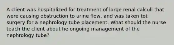 A client was hospitalized for treatment of large renal calculi that were causing obstruction to urine flow, and was taken tot surgery for a nephrology tube placement. What should the nurse teach the client about he ongoing management of the nephrology tube?