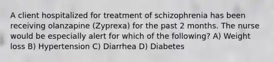 A client hospitalized for treatment of schizophrenia has been receiving olanzapine (Zyprexa) for the past 2 months. The nurse would be especially alert for which of the following? A) Weight loss B) Hypertension C) Diarrhea D) Diabetes