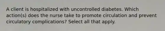 A client is hospitalized with uncontrolled diabetes. Which action(s) does the nurse take to promote circulation and prevent circulatory complications? Select all that apply.