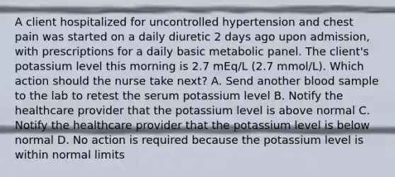 A client hospitalized for uncontrolled hypertension and chest pain was started on a daily diuretic 2 days ago upon admission, with prescriptions for a daily basic metabolic panel. The client's potassium level this morning is 2.7 mEq/L (2.7 mmol/L). Which action should the nurse take next? A. Send another blood sample to the lab to retest the serum potassium level B. Notify the healthcare provider that the potassium level is above normal C. Notify the healthcare provider that the potassium level is below normal D. No action is required because the potassium level is within normal limits