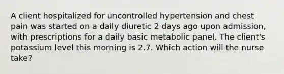 A client hospitalized for uncontrolled hypertension and chest pain was started on a daily diuretic 2 days ago upon admission, with prescriptions for a daily basic metabolic panel. The client's potassium level this morning is 2.7. Which action will the nurse take?