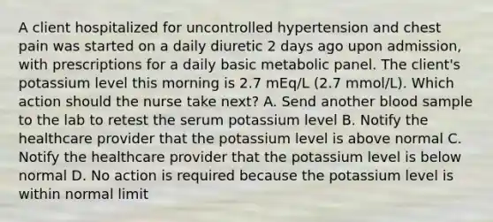 A client hospitalized for uncontrolled hypertension and chest pain was started on a daily diuretic 2 days ago upon admission, with prescriptions for a daily basic metabolic panel. The client's potassium level this morning is 2.7 mEq/L (2.7 mmol/L). Which action should the nurse take next? A. Send another blood sample to the lab to retest the serum potassium level B. Notify the healthcare provider that the potassium level is above normal C. Notify the healthcare provider that the potassium level is below normal D. No action is required because the potassium level is within normal limit