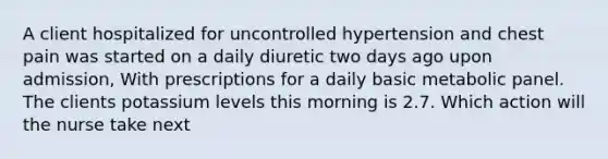 A client hospitalized for uncontrolled hypertension and chest pain was started on a daily diuretic two days ago upon admission, With prescriptions for a daily basic metabolic panel. The clients potassium levels this morning is 2.7. Which action will the nurse take next