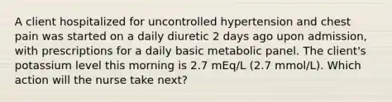 A client hospitalized for uncontrolled hypertension and chest pain was started on a daily diuretic 2 days ago upon admission, with prescriptions for a daily basic metabolic panel. The client's potassium level this morning is 2.7 mEq/L (2.7 mmol/L). Which action will the nurse take next?