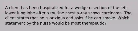 A client has been hospitalized for a wedge resection of the left lower lung lobe after a routine chest x-ray shows carcinoma. The client states that he is anxious and asks if he can smoke. Which statement by the nurse would be most therapeutic?