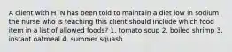 A client with HTN has been told to maintain a diet low in sodium. the nurse who is teaching this client should include which food item in a list of allowed foods? 1. tomato soup 2. boiled shrimp 3. instant oatmeal 4. summer squash