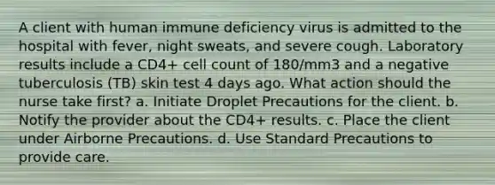 A client with human immune deficiency virus is admitted to the hospital with fever, night sweats, and severe cough. Laboratory results include a CD4+ cell count of 180/mm3 and a negative tuberculosis (TB) skin test 4 days ago. What action should the nurse take first? a. Initiate Droplet Precautions for the client. b. Notify the provider about the CD4+ results. c. Place the client under Airborne Precautions. d. Use Standard Precautions to provide care.