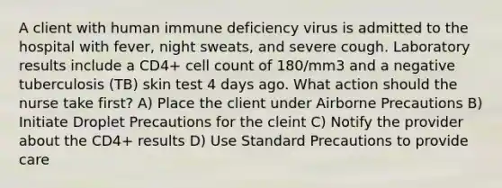 A client with human immune deficiency virus is admitted to the hospital with fever, night sweats, and severe cough. Laboratory results include a CD4+ cell count of 180/mm3 and a negative tuberculosis (TB) skin test 4 days ago. What action should the nurse take first? A) Place the client under Airborne Precautions B) Initiate Droplet Precautions for the cleint C) Notify the provider about the CD4+ results D) Use Standard Precautions to provide care