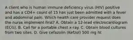 A client who is human immune deficiency virus (HIV) positive and has a CD4+ count of 15 has just been admitted with a fever and abdominal pain. Which health care provider request does the nurse implement first? A. Obtain a 12-lead electrocardiogram (ECG). B. Call for a portable chest x-ray. C. Obtain blood cultures from two sites. D. Give cefazolin (Kefzol) 500 mg IV.