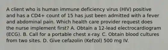 A client who is human immune deficiency virus (HIV) positive and has a CD4+ count of 15 has just been admitted with a fever and abdominal pain. Which health care provider request does the nurse implement first? A. Obtain a 12-lead electrocardiogram (ECG). B. Call for a portable chest x-ray. C. Obtain blood cultures from two sites. D. Give cefazolin (Kefzol) 500 mg IV.