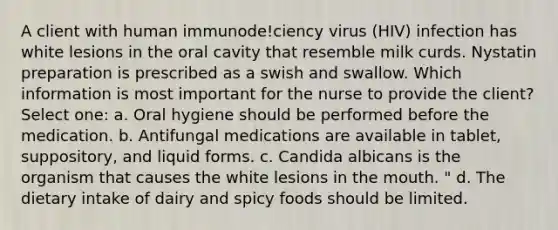 A client with human immunode!ciency virus (HIV) infection has white lesions in the oral cavity that resemble milk curds. Nystatin preparation is prescribed as a swish and swallow. Which information is most important for the nurse to provide the client? Select one: a. Oral hygiene should be performed before the medication. b. Antifungal medications are available in tablet, suppository, and liquid forms. c. Candida albicans is the organism that causes the white lesions in the mouth. " d. The dietary intake of dairy and spicy foods should be limited.