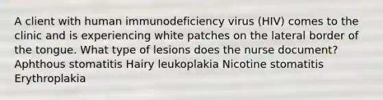 A client with human immunodeficiency virus (HIV) comes to the clinic and is experiencing white patches on the lateral border of the tongue. What type of lesions does the nurse document? Aphthous stomatitis Hairy leukoplakia Nicotine stomatitis Erythroplakia