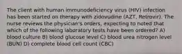 The client with human immunodeficiency virus (HIV) infection has been started on therapy with zidovudine (AZT, Retrovir). The nurse reviews the physician's orders, expecting to noted that which of the following laboratory tests have been ordered? A) blood culture B) blood glucose level C) blood urea nitrogen level (BUN) D) complete blood cell count (CBC)