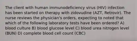 The client with human immunodeficiency virus (HIV) infection has been started on therapy with zidovudine (AZT, Retrovir). The nurse reviews the physician's orders, expecting to noted that which of the following laboratory tests have been ordered? A) blood culture B) blood glucose level C) blood urea nitrogen level (BUN) D) complete blood cell count (CBC)