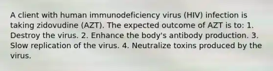 A client with human immunodeficiency virus (HIV) infection is taking zidovudine (AZT). The expected outcome of AZT is to: 1. Destroy the virus. 2. Enhance the body's antibody production. 3. Slow replication of the virus. 4. Neutralize toxins produced by the virus.