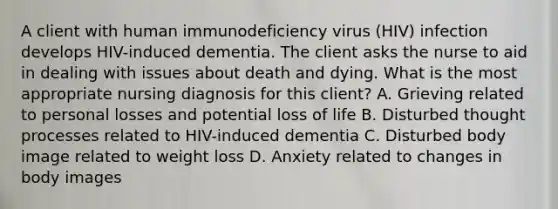 A client with human immunodeficiency virus (HIV) infection develops HIV-induced dementia. The client asks the nurse to aid in dealing with issues about death and dying. What is the most appropriate nursing diagnosis for this client? A. Grieving related to personal losses and potential loss of life B. Disturbed thought processes related to HIV-induced dementia C. Disturbed body image related to weight loss D. Anxiety related to changes in body images