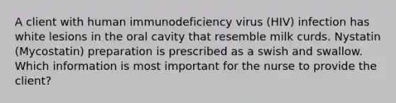 A client with human immunodeficiency virus (HIV) infection has white lesions in the oral cavity that resemble milk curds. Nystatin (Mycostatin) preparation is prescribed as a swish and swallow. Which information is most important for the nurse to provide the client?