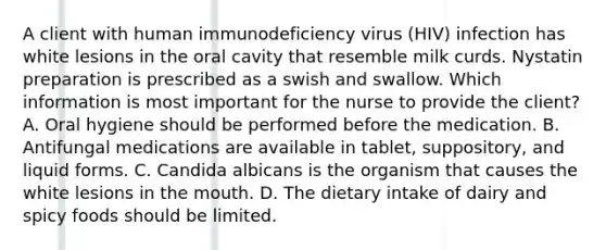 A client with human immunodeficiency virus (HIV) infection has white lesions in the oral cavity that resemble milk curds. Nystatin preparation is prescribed as a swish and swallow. Which information is most important for the nurse to provide the client? A. Oral hygiene should be performed before the medication. B. Antifungal medications are available in tablet, suppository, and liquid forms. C. Candida albicans is the organism that causes the white lesions in the mouth. D. The dietary intake of dairy and spicy foods should be limited.