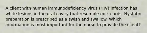 A client with human immunodeficiency virus (HIV) infection has white lesions in the oral cavity that resemble milk curds. Nystatin preparation is prescribed as a swish and swallow. Which information is most important for the nurse to provide the client?