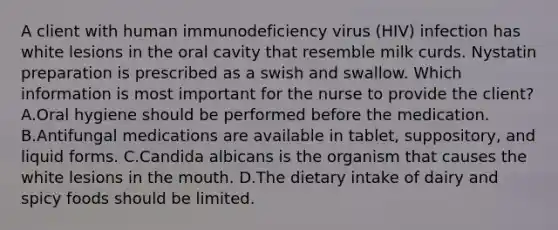 A client with human immunodeficiency virus (HIV) infection has white lesions in the oral cavity that resemble milk curds. Nystatin preparation is prescribed as a swish and swallow. Which information is most important for the nurse to provide the client? A.Oral hygiene should be performed before the medication. B.Antifungal medications are available in tablet, suppository, and liquid forms. C.Candida albicans is the organism that causes the white lesions in the mouth. D.The dietary intake of dairy and spicy foods should be limited.