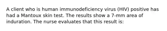 A client who is human immunodeficiency virus (HIV) positive has had a Mantoux skin test. The results show a 7-mm area of induration. The nurse evaluates that this result is: