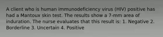 A client who is human immunodeficiency virus (HIV) positive has had a Mantoux skin test. The results show a 7-mm area of induration. The nurse evaluates that this result is: 1. Negative 2. Borderline 3. Uncertain 4. Positive