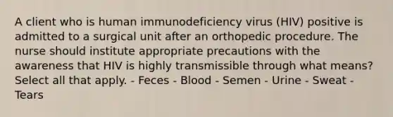 A client who is human immunodeficiency virus (HIV) positive is admitted to a surgical unit after an orthopedic procedure. The nurse should institute appropriate precautions with the awareness that HIV is highly transmissible through what means? Select all that apply. - Feces - Blood - Semen - Urine - Sweat - Tears