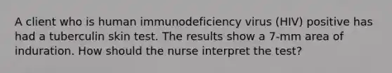 A client who is human immunodeficiency virus (HIV) positive has had a tuberculin skin test. The results show a 7-mm area of induration. How should the nurse interpret the test?