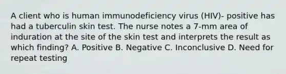 A client who is human immunodeficiency virus (HIV)- positive has had a tuberculin skin test. The nurse notes a 7-mm area of induration at the site of the skin test and interprets the result as which finding? A. Positive B. Negative C. Inconclusive D. Need for repeat testing