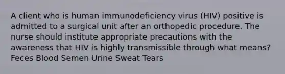 A client who is human immunodeficiency virus (HIV) positive is admitted to a surgical unit after an orthopedic procedure. The nurse should institute appropriate precautions with the awareness that HIV is highly transmissible through what means? Feces Blood Semen Urine Sweat Tears