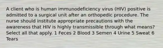 A client who is human immunodeficiency virus (HIV) positive is admitted to a surgical unit after an orthopedic procedure. The nurse should institute appropriate precautions with the awareness that HIV is highly transmissible through what means? Select all that apply. 1 Feces 2 Blood 3 Semen 4 Urine 5 Sweat 6 Tears