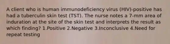 A client who is human immunodeficiency virus (HIV)-positive has had a tuberculin skin test (TST). The nurse notes a 7-mm area of induration at the site of the skin test and interprets the result as which finding? 1.Positive 2.Negative 3.Inconclusive 4.Need for repeat testing