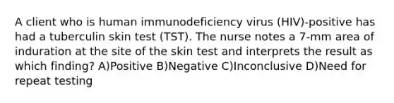 A client who is human immunodeficiency virus (HIV)-positive has had a tuberculin skin test (TST). The nurse notes a 7-mm area of induration at the site of the skin test and interprets the result as which finding? A)Positive B)Negative C)Inconclusive D)Need for repeat testing