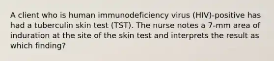 A client who is human immunodeficiency virus (HIV)-positive has had a tuberculin skin test (TST). The nurse notes a 7-mm area of induration at the site of the skin test and interprets the result as which finding?