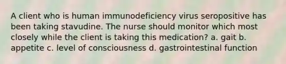 A client who is human immunodeficiency virus seropositive has been taking stavudine. The nurse should monitor which most closely while the client is taking this medication? a. gait b. appetite c. level of consciousness d. gastrointestinal function