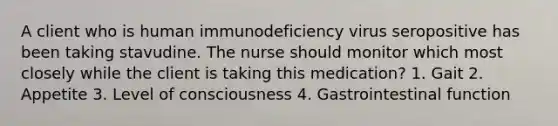 A client who is human immunodeficiency virus seropositive has been taking stavudine. The nurse should monitor which most closely while the client is taking this medication? 1. Gait 2. Appetite 3. Level of consciousness 4. Gastrointestinal function