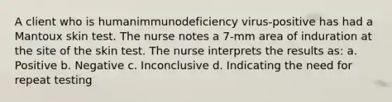 A client who is humanimmunodeficiency virus-positive has had a Mantoux skin test. The nurse notes a 7-mm area of induration at the site of the skin test. The nurse interprets the results as: a. Positive b. Negative c. Inconclusive d. Indicating the need for repeat testing