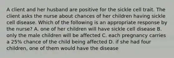 A client and her husband are positive for the sickle cell trait. The client asks the nurse about chances of her children having sickle cell disease. Which of the following is an appropriate response by the nurse? A. one of her children will have sickle cell disease B. only the male children will be affected C. each pregnancy carries a 25% chance of the child being affected D. if she had four children, one of them would have the disease