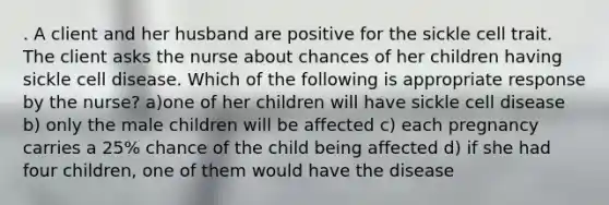 . A client and her husband are positive for the sickle cell trait. The client asks the nurse about chances of her children having sickle cell disease. Which of the following is appropriate response by the nurse? a)one of her children will have sickle cell disease b) only the male children will be affected c) each pregnancy carries a 25% chance of the child being affected d) if she had four children, one of them would have the disease