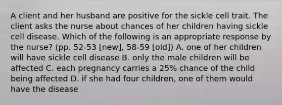 A client and her husband are positive for the sickle cell trait. The client asks the nurse about chances of her children having sickle cell disease. Which of the following is an appropriate response by the nurse? (pp. 52-53 [new], 58-59 [old]) A. one of her children will have sickle cell disease B. only the male children will be affected C. each pregnancy carries a 25% chance of the child being affected D. if she had four children, one of them would have the disease