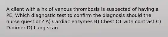 A client with a hx of venous thrombosis is suspected of having a PE. Which diagnostic test to confirm the diagnosis should the nurse question? A) Cardiac enzymes B) Chest CT with contrast C) D-dimer D) Lung scan