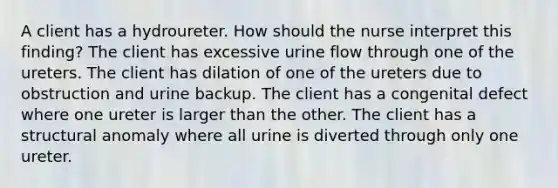 A client has a hydroureter. How should the nurse interpret this finding? The client has excessive urine flow through one of the ureters. The client has dilation of one of the ureters due to obstruction and urine backup. The client has a congenital defect where one ureter is larger than the other. The client has a structural anomaly where all urine is diverted through only one ureter.