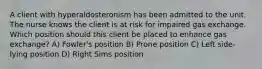 A client with hyperaldosteronism has been admitted to the unit. The nurse knows the client is at risk for impaired gas exchange. Which position should this client be placed to enhance gas exchange? A) Fowler's position B) Prone position C) Left side-lying position D) Right Sims position