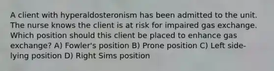 A client with hyperaldosteronism has been admitted to the unit. The nurse knows the client is at risk for impaired gas exchange. Which position should this client be placed to enhance gas exchange? A) Fowler's position B) Prone position C) Left side-lying position D) Right Sims position