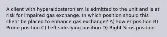 A client with hyperaldosteronism is admitted to the unit and is at risk for impaired gas exchange. In which position should this client be placed to enhance gas exchange? A) Fowler position B) Prone position C) Left side-lying position D) Right Sims position
